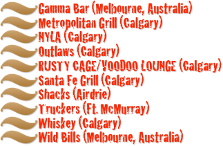 Gamma Bar (Melbourne, Australia)
Metropolitan Grill (Calgary)
NYLA (Calgary)
Outlaws (Calgary)
RUSTY CAGE/VOODOO LOUNGE (Calgary)
Santa Fe Grill (Calgary)
Shacks (Airdrie)
Truckers (Ft. McMurray)
Whiskey (Calgary)
Wild Bills (Melbourne, Australia)