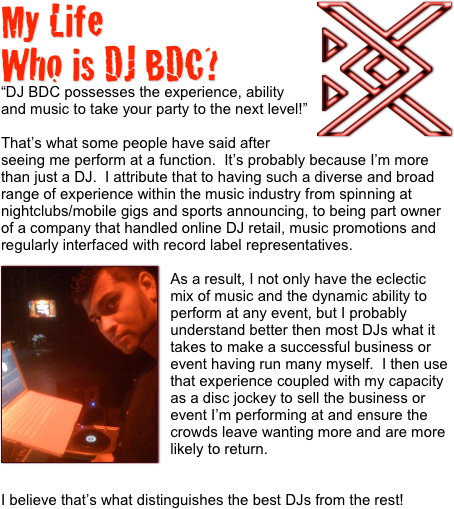 My Life￼
Who is DJ BDC?
“DJ BDC possesses the experience, ability and music to take your party to the next level!”

That’s what some people have said after seeing me perform at a function.  It’s probably because I’m more than just a DJ.  I attribute that to having such a diverse and broad range of experience within the music industry from spinning at nightclubs/mobile gigs and sports announcing, to being part owner of a company that handled online DJ retail, music promotions and regularly interfaced with record label representatives.
￼
As a result, I not only have the eclectic mix of music and the dynamic ability to perform at any event, but I probably understand better then most DJs what it takes to make a successful business or event having run many myself.  I then use that experience coupled with my capacity as a disc jockey to sell the business or event I’m performing at and ensure the crowds leave wanting more and are more likely to return.


I believe that’s what distinguishes the best DJs from the rest!