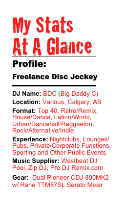 My Stats 
At A Glance
￼
Profile:
Freelance Disc Jockey
￼
DJ Name: BDC (Big Daddy C)
Location: Various, Calgary, ABFormat: Top 40, Retro/Remix, House/Dance, Latino/World, Urban/Dancehall/Reggaeton, Rock/Alternative/Indie.Experience: Nightclubs, Lounges/Pubs, Private/Corporate Functions, Sporting and Other Public EventsMusic Supplier: Westbeat DJ Pool, Zip DJ, Pro DJ Remix.com
Gear:  Dual Pioneer CDJ-800MK2 w/ Rane TTM57SL Serato Mixer
***Click Here For My Bio***